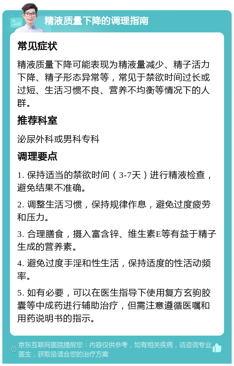 精液质量下降的调理指南 常见症状 精液质量下降可能表现为精液量减少、精子活力下降、精子形态异常等，常见于禁欲时间过长或过短、生活习惯不良、营养不均衡等情况下的人群。 推荐科室 泌尿外科或男科专科 调理要点 1. 保持适当的禁欲时间（3-7天）进行精液检查，避免结果不准确。 2. 调整生活习惯，保持规律作息，避免过度疲劳和压力。 3. 合理膳食，摄入富含锌、维生素E等有益于精子生成的营养素。 4. 避免过度手淫和性生活，保持适度的性活动频率。 5. 如有必要，可以在医生指导下使用复方玄驹胶囊等中成药进行辅助治疗，但需注意遵循医嘱和用药说明书的指示。