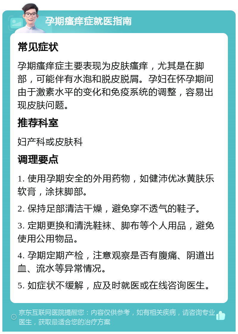 孕期瘙痒症就医指南 常见症状 孕期瘙痒症主要表现为皮肤瘙痒，尤其是在脚部，可能伴有水泡和脱皮脱屑。孕妇在怀孕期间由于激素水平的变化和免疫系统的调整，容易出现皮肤问题。 推荐科室 妇产科或皮肤科 调理要点 1. 使用孕期安全的外用药物，如健沛优冰黄肤乐软膏，涂抹脚部。 2. 保持足部清洁干燥，避免穿不透气的鞋子。 3. 定期更换和清洗鞋袜、脚布等个人用品，避免使用公用物品。 4. 孕期定期产检，注意观察是否有腹痛、阴道出血、流水等异常情况。 5. 如症状不缓解，应及时就医或在线咨询医生。