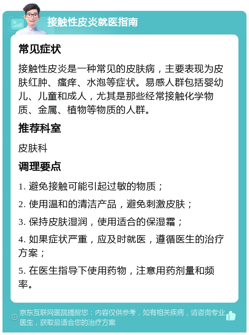 接触性皮炎就医指南 常见症状 接触性皮炎是一种常见的皮肤病，主要表现为皮肤红肿、瘙痒、水泡等症状。易感人群包括婴幼儿、儿童和成人，尤其是那些经常接触化学物质、金属、植物等物质的人群。 推荐科室 皮肤科 调理要点 1. 避免接触可能引起过敏的物质； 2. 使用温和的清洁产品，避免刺激皮肤； 3. 保持皮肤湿润，使用适合的保湿霜； 4. 如果症状严重，应及时就医，遵循医生的治疗方案； 5. 在医生指导下使用药物，注意用药剂量和频率。