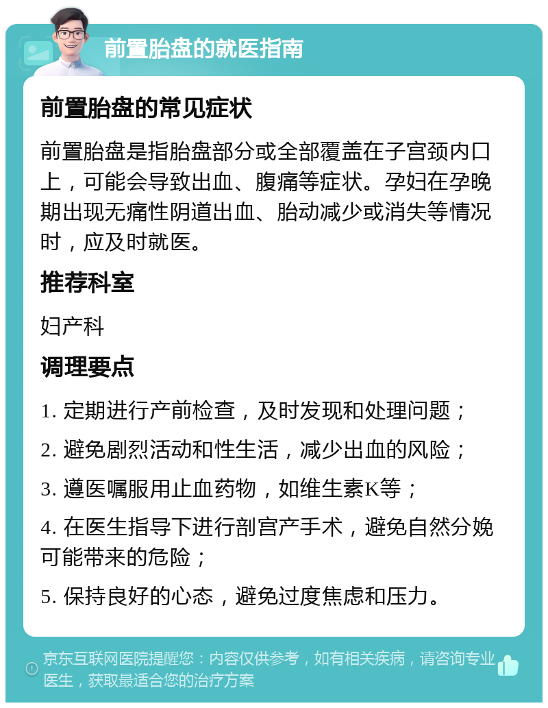 前置胎盘的就医指南 前置胎盘的常见症状 前置胎盘是指胎盘部分或全部覆盖在子宫颈内口上，可能会导致出血、腹痛等症状。孕妇在孕晚期出现无痛性阴道出血、胎动减少或消失等情况时，应及时就医。 推荐科室 妇产科 调理要点 1. 定期进行产前检查，及时发现和处理问题； 2. 避免剧烈活动和性生活，减少出血的风险； 3. 遵医嘱服用止血药物，如维生素K等； 4. 在医生指导下进行剖宫产手术，避免自然分娩可能带来的危险； 5. 保持良好的心态，避免过度焦虑和压力。