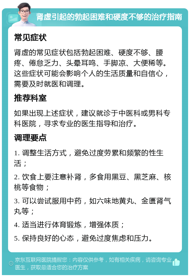 肾虚引起的勃起困难和硬度不够的治疗指南 常见症状 肾虚的常见症状包括勃起困难、硬度不够、腰疼、倦怠乏力、头晕耳鸣、手脚凉、大便稀等。这些症状可能会影响个人的生活质量和自信心，需要及时就医和调理。 推荐科室 如果出现上述症状，建议就诊于中医科或男科专科医院，寻求专业的医生指导和治疗。 调理要点 1. 调整生活方式，避免过度劳累和频繁的性生活； 2. 饮食上要注意补肾，多食用黑豆、黑芝麻、核桃等食物； 3. 可以尝试服用中药，如六味地黄丸、金匮肾气丸等； 4. 适当进行体育锻炼，增强体质； 5. 保持良好的心态，避免过度焦虑和压力。