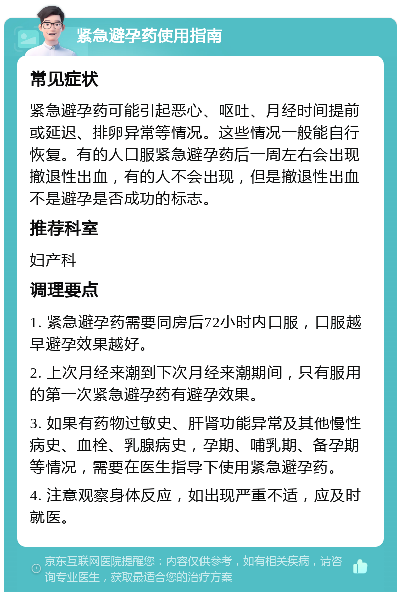 紧急避孕药使用指南 常见症状 紧急避孕药可能引起恶心、呕吐、月经时间提前或延迟、排卵异常等情况。这些情况一般能自行恢复。有的人口服紧急避孕药后一周左右会出现撤退性出血，有的人不会出现，但是撤退性出血不是避孕是否成功的标志。 推荐科室 妇产科 调理要点 1. 紧急避孕药需要同房后72小时内口服，口服越早避孕效果越好。 2. 上次月经来潮到下次月经来潮期间，只有服用的第一次紧急避孕药有避孕效果。 3. 如果有药物过敏史、肝肾功能异常及其他慢性病史、血栓、乳腺病史，孕期、哺乳期、备孕期等情况，需要在医生指导下使用紧急避孕药。 4. 注意观察身体反应，如出现严重不适，应及时就医。