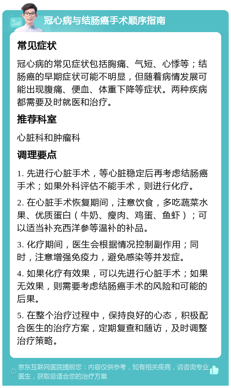 冠心病与结肠癌手术顺序指南 常见症状 冠心病的常见症状包括胸痛、气短、心悸等；结肠癌的早期症状可能不明显，但随着病情发展可能出现腹痛、便血、体重下降等症状。两种疾病都需要及时就医和治疗。 推荐科室 心脏科和肿瘤科 调理要点 1. 先进行心脏手术，等心脏稳定后再考虑结肠癌手术；如果外科评估不能手术，则进行化疗。 2. 在心脏手术恢复期间，注意饮食，多吃蔬菜水果、优质蛋白（牛奶、瘦肉、鸡蛋、鱼虾）；可以适当补充西洋参等温补的补品。 3. 化疗期间，医生会根据情况控制副作用；同时，注意增强免疫力，避免感染等并发症。 4. 如果化疗有效果，可以先进行心脏手术；如果无效果，则需要考虑结肠癌手术的风险和可能的后果。 5. 在整个治疗过程中，保持良好的心态，积极配合医生的治疗方案，定期复查和随访，及时调整治疗策略。