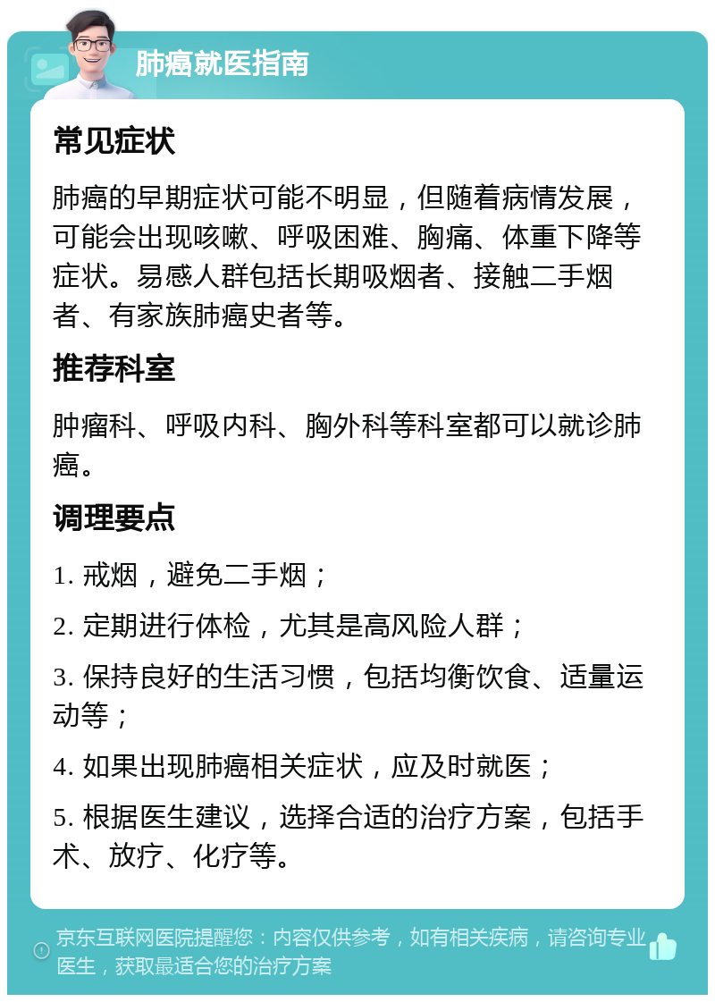 肺癌就医指南 常见症状 肺癌的早期症状可能不明显，但随着病情发展，可能会出现咳嗽、呼吸困难、胸痛、体重下降等症状。易感人群包括长期吸烟者、接触二手烟者、有家族肺癌史者等。 推荐科室 肿瘤科、呼吸内科、胸外科等科室都可以就诊肺癌。 调理要点 1. 戒烟，避免二手烟； 2. 定期进行体检，尤其是高风险人群； 3. 保持良好的生活习惯，包括均衡饮食、适量运动等； 4. 如果出现肺癌相关症状，应及时就医； 5. 根据医生建议，选择合适的治疗方案，包括手术、放疗、化疗等。