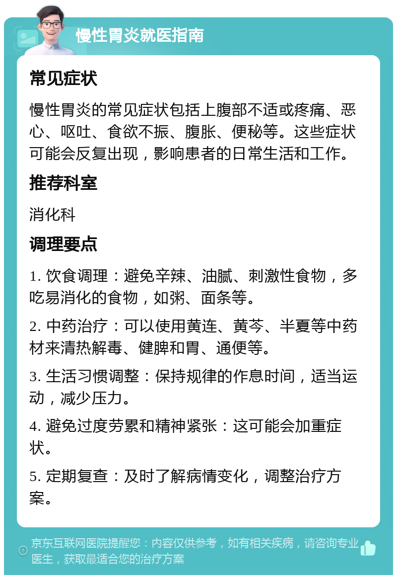 慢性胃炎就医指南 常见症状 慢性胃炎的常见症状包括上腹部不适或疼痛、恶心、呕吐、食欲不振、腹胀、便秘等。这些症状可能会反复出现，影响患者的日常生活和工作。 推荐科室 消化科 调理要点 1. 饮食调理：避免辛辣、油腻、刺激性食物，多吃易消化的食物，如粥、面条等。 2. 中药治疗：可以使用黄连、黄芩、半夏等中药材来清热解毒、健脾和胃、通便等。 3. 生活习惯调整：保持规律的作息时间，适当运动，减少压力。 4. 避免过度劳累和精神紧张：这可能会加重症状。 5. 定期复查：及时了解病情变化，调整治疗方案。