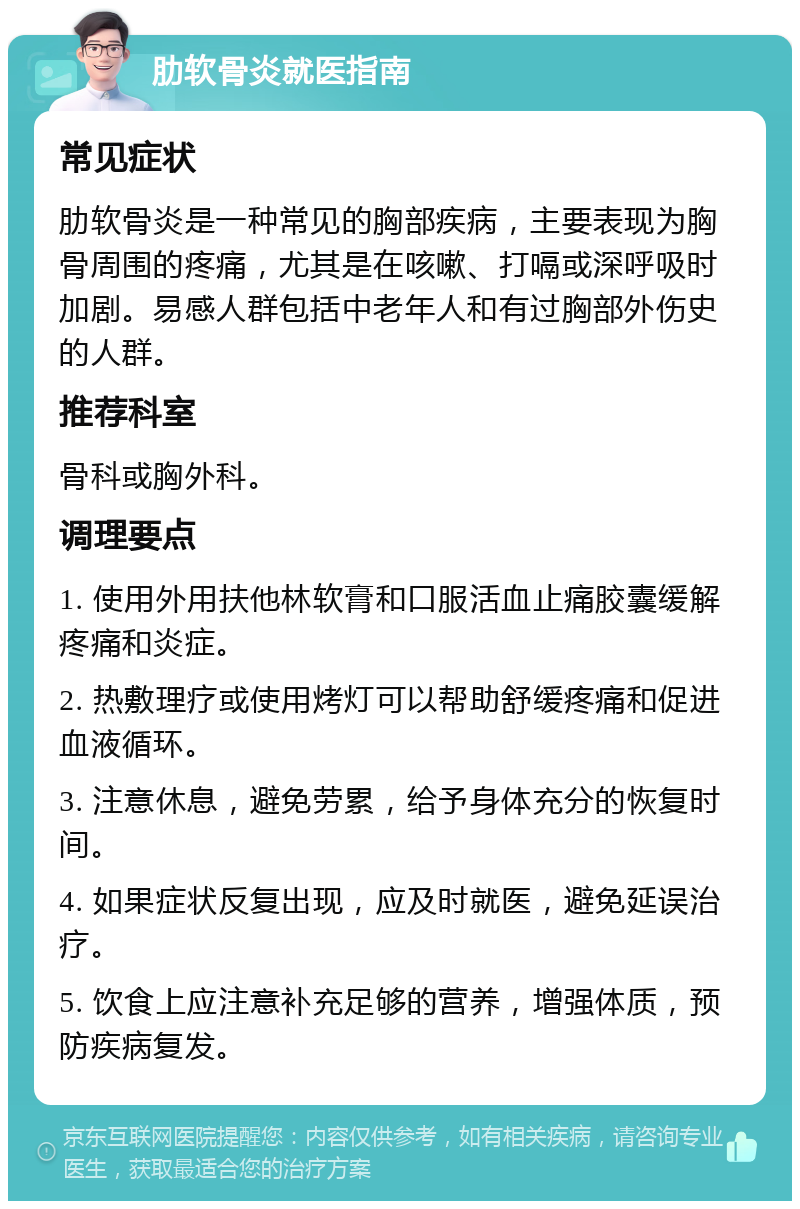 肋软骨炎就医指南 常见症状 肋软骨炎是一种常见的胸部疾病，主要表现为胸骨周围的疼痛，尤其是在咳嗽、打嗝或深呼吸时加剧。易感人群包括中老年人和有过胸部外伤史的人群。 推荐科室 骨科或胸外科。 调理要点 1. 使用外用扶他林软膏和口服活血止痛胶囊缓解疼痛和炎症。 2. 热敷理疗或使用烤灯可以帮助舒缓疼痛和促进血液循环。 3. 注意休息，避免劳累，给予身体充分的恢复时间。 4. 如果症状反复出现，应及时就医，避免延误治疗。 5. 饮食上应注意补充足够的营养，增强体质，预防疾病复发。