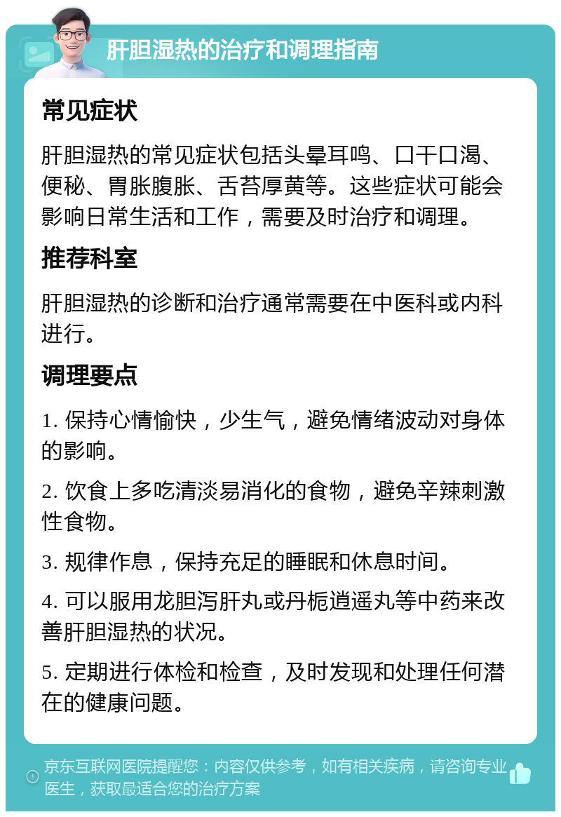 肝胆湿热的治疗和调理指南 常见症状 肝胆湿热的常见症状包括头晕耳鸣、口干口渴、便秘、胃胀腹胀、舌苔厚黄等。这些症状可能会影响日常生活和工作，需要及时治疗和调理。 推荐科室 肝胆湿热的诊断和治疗通常需要在中医科或内科进行。 调理要点 1. 保持心情愉快，少生气，避免情绪波动对身体的影响。 2. 饮食上多吃清淡易消化的食物，避免辛辣刺激性食物。 3. 规律作息，保持充足的睡眠和休息时间。 4. 可以服用龙胆泻肝丸或丹栀逍遥丸等中药来改善肝胆湿热的状况。 5. 定期进行体检和检查，及时发现和处理任何潜在的健康问题。