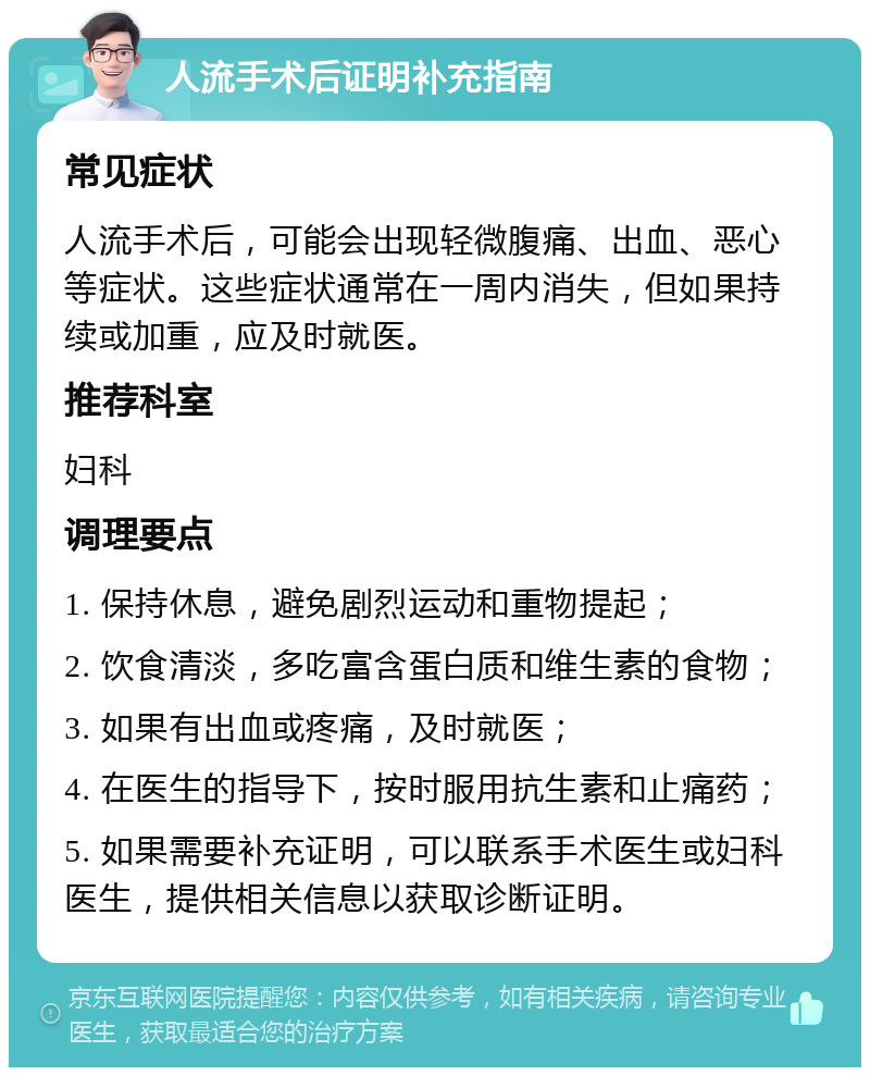 人流手术后证明补充指南 常见症状 人流手术后，可能会出现轻微腹痛、出血、恶心等症状。这些症状通常在一周内消失，但如果持续或加重，应及时就医。 推荐科室 妇科 调理要点 1. 保持休息，避免剧烈运动和重物提起； 2. 饮食清淡，多吃富含蛋白质和维生素的食物； 3. 如果有出血或疼痛，及时就医； 4. 在医生的指导下，按时服用抗生素和止痛药； 5. 如果需要补充证明，可以联系手术医生或妇科医生，提供相关信息以获取诊断证明。