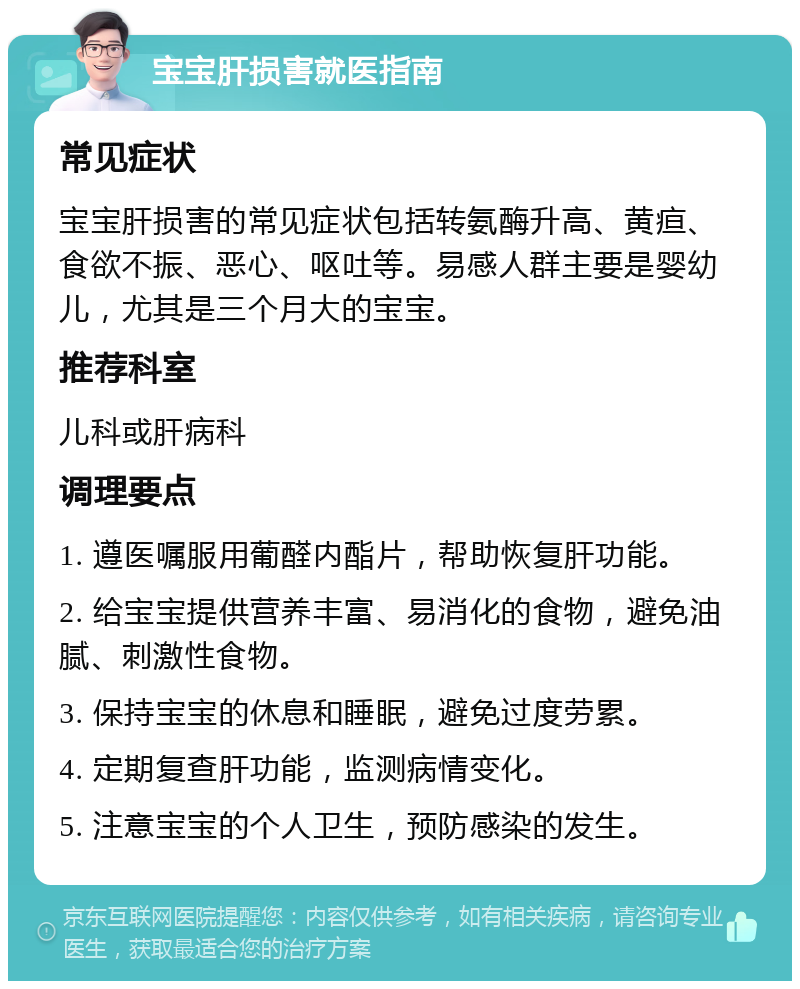 宝宝肝损害就医指南 常见症状 宝宝肝损害的常见症状包括转氨酶升高、黄疸、食欲不振、恶心、呕吐等。易感人群主要是婴幼儿，尤其是三个月大的宝宝。 推荐科室 儿科或肝病科 调理要点 1. 遵医嘱服用葡醛内酯片，帮助恢复肝功能。 2. 给宝宝提供营养丰富、易消化的食物，避免油腻、刺激性食物。 3. 保持宝宝的休息和睡眠，避免过度劳累。 4. 定期复查肝功能，监测病情变化。 5. 注意宝宝的个人卫生，预防感染的发生。