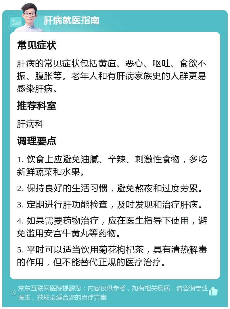 肝病就医指南 常见症状 肝病的常见症状包括黄疸、恶心、呕吐、食欲不振、腹胀等。老年人和有肝病家族史的人群更易感染肝病。 推荐科室 肝病科 调理要点 1. 饮食上应避免油腻、辛辣、刺激性食物，多吃新鲜蔬菜和水果。 2. 保持良好的生活习惯，避免熬夜和过度劳累。 3. 定期进行肝功能检查，及时发现和治疗肝病。 4. 如果需要药物治疗，应在医生指导下使用，避免滥用安宫牛黄丸等药物。 5. 平时可以适当饮用菊花枸杞茶，具有清热解毒的作用，但不能替代正规的医疗治疗。