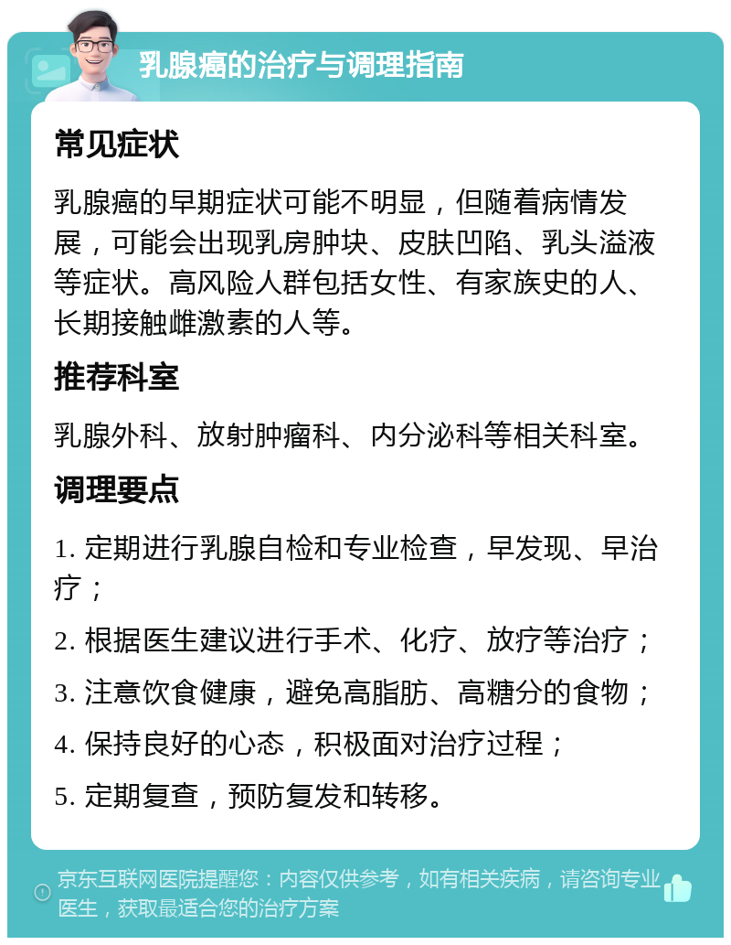 乳腺癌的治疗与调理指南 常见症状 乳腺癌的早期症状可能不明显，但随着病情发展，可能会出现乳房肿块、皮肤凹陷、乳头溢液等症状。高风险人群包括女性、有家族史的人、长期接触雌激素的人等。 推荐科室 乳腺外科、放射肿瘤科、内分泌科等相关科室。 调理要点 1. 定期进行乳腺自检和专业检查，早发现、早治疗； 2. 根据医生建议进行手术、化疗、放疗等治疗； 3. 注意饮食健康，避免高脂肪、高糖分的食物； 4. 保持良好的心态，积极面对治疗过程； 5. 定期复查，预防复发和转移。