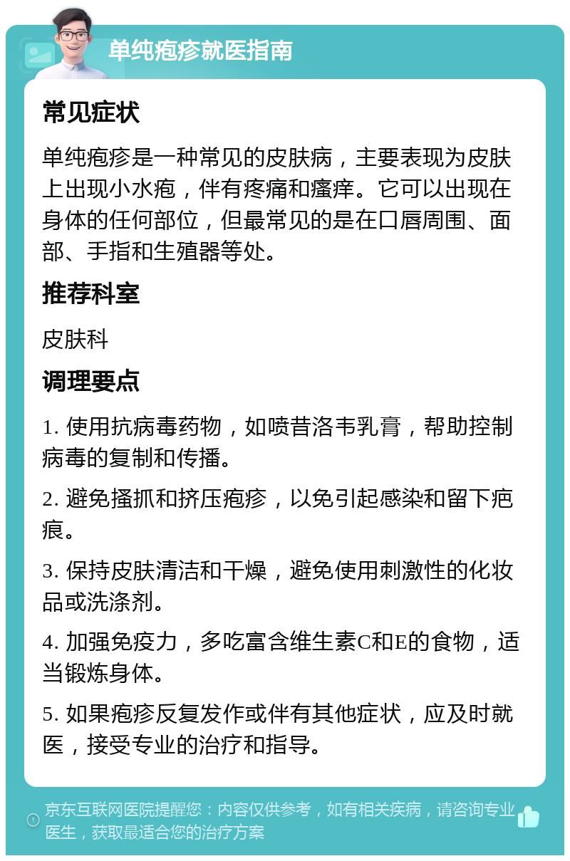 单纯疱疹就医指南 常见症状 单纯疱疹是一种常见的皮肤病，主要表现为皮肤上出现小水疱，伴有疼痛和瘙痒。它可以出现在身体的任何部位，但最常见的是在口唇周围、面部、手指和生殖器等处。 推荐科室 皮肤科 调理要点 1. 使用抗病毒药物，如喷昔洛韦乳膏，帮助控制病毒的复制和传播。 2. 避免搔抓和挤压疱疹，以免引起感染和留下疤痕。 3. 保持皮肤清洁和干燥，避免使用刺激性的化妆品或洗涤剂。 4. 加强免疫力，多吃富含维生素C和E的食物，适当锻炼身体。 5. 如果疱疹反复发作或伴有其他症状，应及时就医，接受专业的治疗和指导。