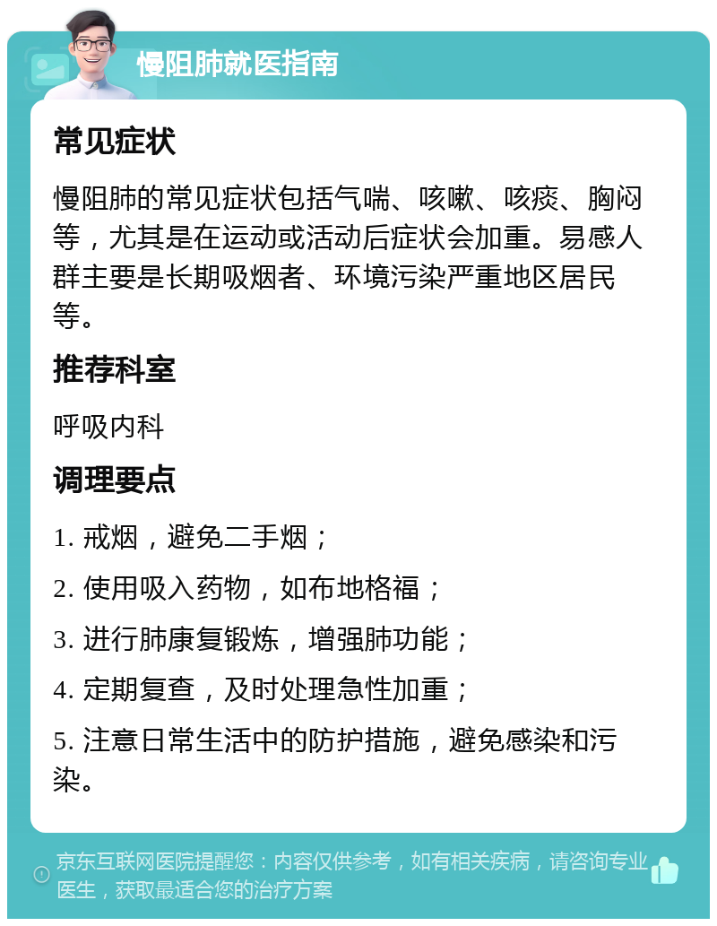 慢阻肺就医指南 常见症状 慢阻肺的常见症状包括气喘、咳嗽、咳痰、胸闷等，尤其是在运动或活动后症状会加重。易感人群主要是长期吸烟者、环境污染严重地区居民等。 推荐科室 呼吸内科 调理要点 1. 戒烟，避免二手烟； 2. 使用吸入药物，如布地格福； 3. 进行肺康复锻炼，增强肺功能； 4. 定期复查，及时处理急性加重； 5. 注意日常生活中的防护措施，避免感染和污染。