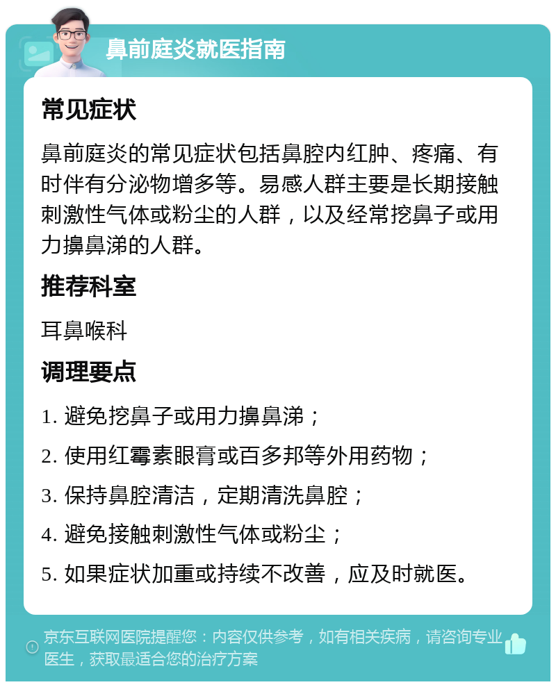 鼻前庭炎就医指南 常见症状 鼻前庭炎的常见症状包括鼻腔内红肿、疼痛、有时伴有分泌物增多等。易感人群主要是长期接触刺激性气体或粉尘的人群，以及经常挖鼻子或用力擤鼻涕的人群。 推荐科室 耳鼻喉科 调理要点 1. 避免挖鼻子或用力擤鼻涕； 2. 使用红霉素眼膏或百多邦等外用药物； 3. 保持鼻腔清洁，定期清洗鼻腔； 4. 避免接触刺激性气体或粉尘； 5. 如果症状加重或持续不改善，应及时就医。