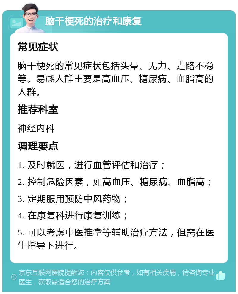 脑干梗死的治疗和康复 常见症状 脑干梗死的常见症状包括头晕、无力、走路不稳等。易感人群主要是高血压、糖尿病、血脂高的人群。 推荐科室 神经内科 调理要点 1. 及时就医，进行血管评估和治疗； 2. 控制危险因素，如高血压、糖尿病、血脂高； 3. 定期服用预防中风药物； 4. 在康复科进行康复训练； 5. 可以考虑中医推拿等辅助治疗方法，但需在医生指导下进行。