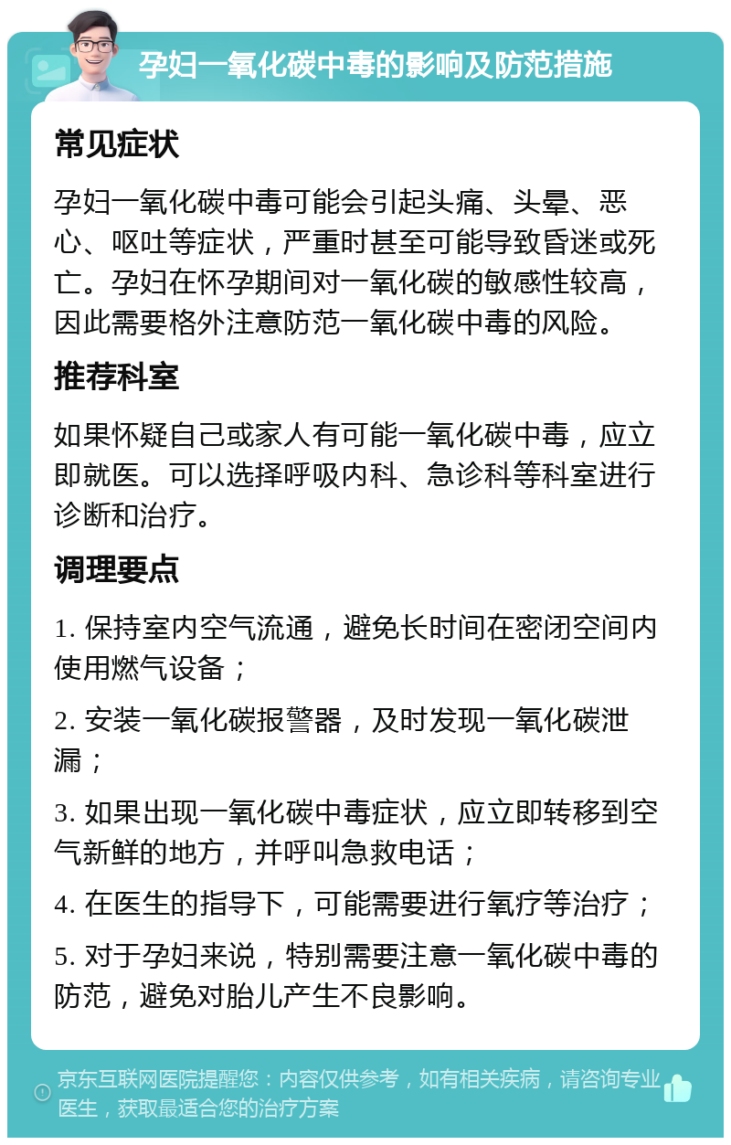 孕妇一氧化碳中毒的影响及防范措施 常见症状 孕妇一氧化碳中毒可能会引起头痛、头晕、恶心、呕吐等症状，严重时甚至可能导致昏迷或死亡。孕妇在怀孕期间对一氧化碳的敏感性较高，因此需要格外注意防范一氧化碳中毒的风险。 推荐科室 如果怀疑自己或家人有可能一氧化碳中毒，应立即就医。可以选择呼吸内科、急诊科等科室进行诊断和治疗。 调理要点 1. 保持室内空气流通，避免长时间在密闭空间内使用燃气设备； 2. 安装一氧化碳报警器，及时发现一氧化碳泄漏； 3. 如果出现一氧化碳中毒症状，应立即转移到空气新鲜的地方，并呼叫急救电话； 4. 在医生的指导下，可能需要进行氧疗等治疗； 5. 对于孕妇来说，特别需要注意一氧化碳中毒的防范，避免对胎儿产生不良影响。