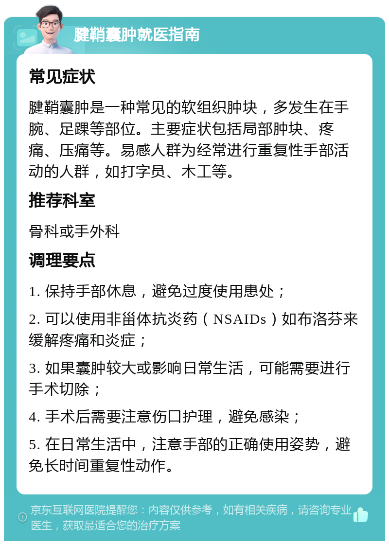 腱鞘囊肿就医指南 常见症状 腱鞘囊肿是一种常见的软组织肿块，多发生在手腕、足踝等部位。主要症状包括局部肿块、疼痛、压痛等。易感人群为经常进行重复性手部活动的人群，如打字员、木工等。 推荐科室 骨科或手外科 调理要点 1. 保持手部休息，避免过度使用患处； 2. 可以使用非甾体抗炎药（NSAIDs）如布洛芬来缓解疼痛和炎症； 3. 如果囊肿较大或影响日常生活，可能需要进行手术切除； 4. 手术后需要注意伤口护理，避免感染； 5. 在日常生活中，注意手部的正确使用姿势，避免长时间重复性动作。