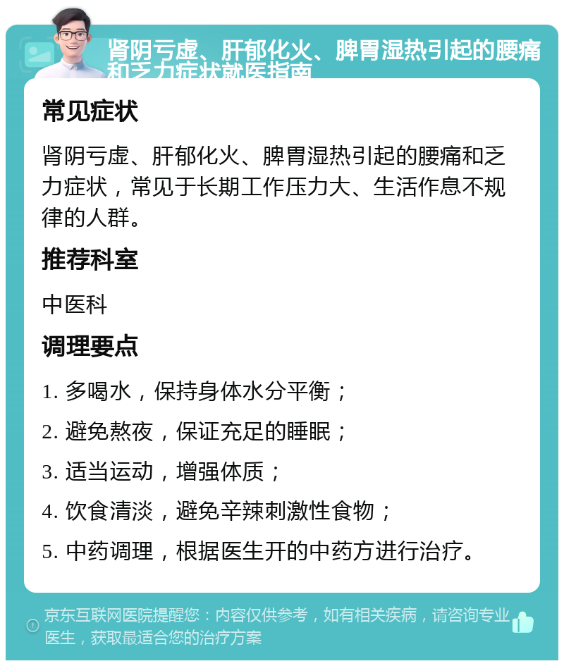 肾阴亏虚、肝郁化火、脾胃湿热引起的腰痛和乏力症状就医指南 常见症状 肾阴亏虚、肝郁化火、脾胃湿热引起的腰痛和乏力症状，常见于长期工作压力大、生活作息不规律的人群。 推荐科室 中医科 调理要点 1. 多喝水，保持身体水分平衡； 2. 避免熬夜，保证充足的睡眠； 3. 适当运动，增强体质； 4. 饮食清淡，避免辛辣刺激性食物； 5. 中药调理，根据医生开的中药方进行治疗。