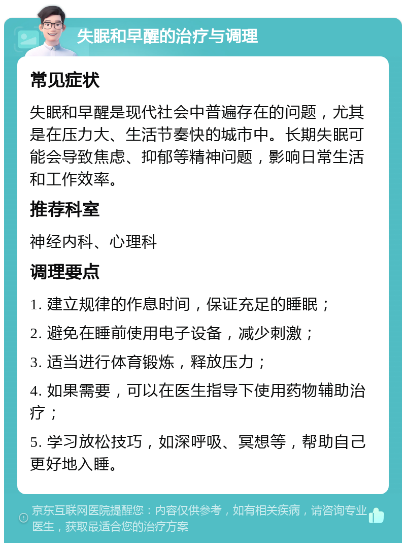 失眠和早醒的治疗与调理 常见症状 失眠和早醒是现代社会中普遍存在的问题，尤其是在压力大、生活节奏快的城市中。长期失眠可能会导致焦虑、抑郁等精神问题，影响日常生活和工作效率。 推荐科室 神经内科、心理科 调理要点 1. 建立规律的作息时间，保证充足的睡眠； 2. 避免在睡前使用电子设备，减少刺激； 3. 适当进行体育锻炼，释放压力； 4. 如果需要，可以在医生指导下使用药物辅助治疗； 5. 学习放松技巧，如深呼吸、冥想等，帮助自己更好地入睡。