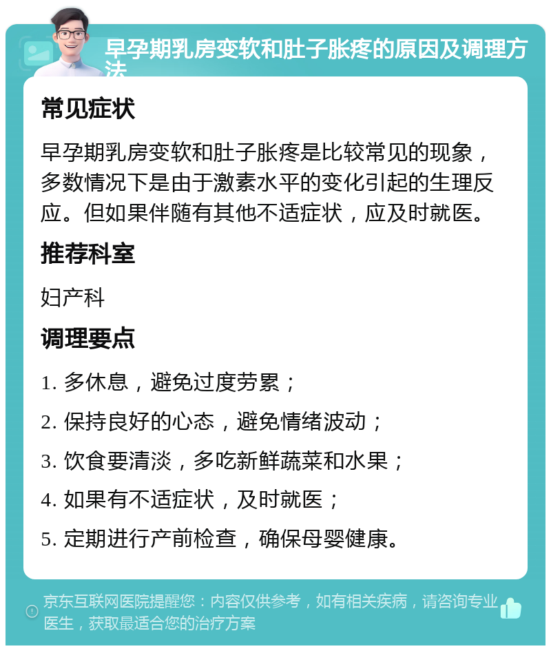 早孕期乳房变软和肚子胀疼的原因及调理方法 常见症状 早孕期乳房变软和肚子胀疼是比较常见的现象，多数情况下是由于激素水平的变化引起的生理反应。但如果伴随有其他不适症状，应及时就医。 推荐科室 妇产科 调理要点 1. 多休息，避免过度劳累； 2. 保持良好的心态，避免情绪波动； 3. 饮食要清淡，多吃新鲜蔬菜和水果； 4. 如果有不适症状，及时就医； 5. 定期进行产前检查，确保母婴健康。