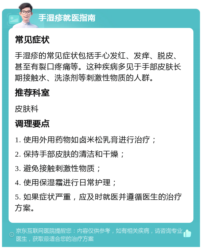 手湿疹就医指南 常见症状 手湿疹的常见症状包括手心发红、发痒、脱皮、甚至有裂口疼痛等。这种疾病多见于手部皮肤长期接触水、洗涤剂等刺激性物质的人群。 推荐科室 皮肤科 调理要点 1. 使用外用药物如卤米松乳膏进行治疗； 2. 保持手部皮肤的清洁和干燥； 3. 避免接触刺激性物质； 4. 使用保湿霜进行日常护理； 5. 如果症状严重，应及时就医并遵循医生的治疗方案。