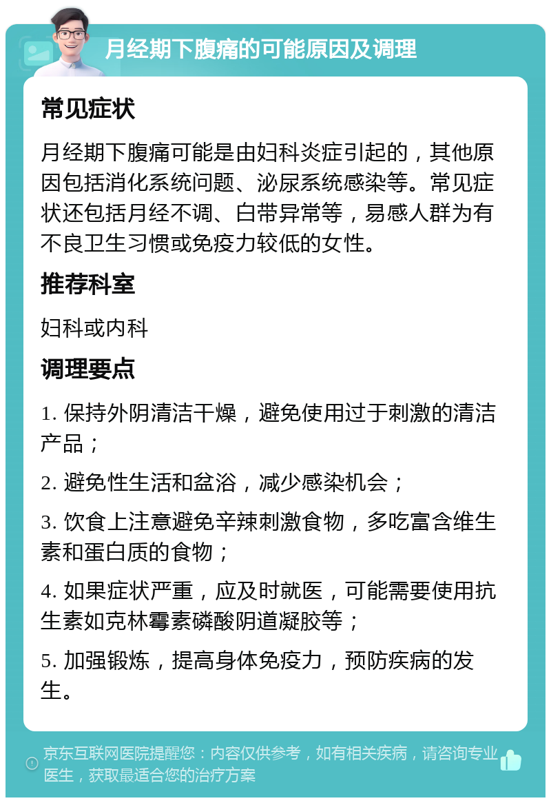 月经期下腹痛的可能原因及调理 常见症状 月经期下腹痛可能是由妇科炎症引起的，其他原因包括消化系统问题、泌尿系统感染等。常见症状还包括月经不调、白带异常等，易感人群为有不良卫生习惯或免疫力较低的女性。 推荐科室 妇科或内科 调理要点 1. 保持外阴清洁干燥，避免使用过于刺激的清洁产品； 2. 避免性生活和盆浴，减少感染机会； 3. 饮食上注意避免辛辣刺激食物，多吃富含维生素和蛋白质的食物； 4. 如果症状严重，应及时就医，可能需要使用抗生素如克林霉素磷酸阴道凝胶等； 5. 加强锻炼，提高身体免疫力，预防疾病的发生。