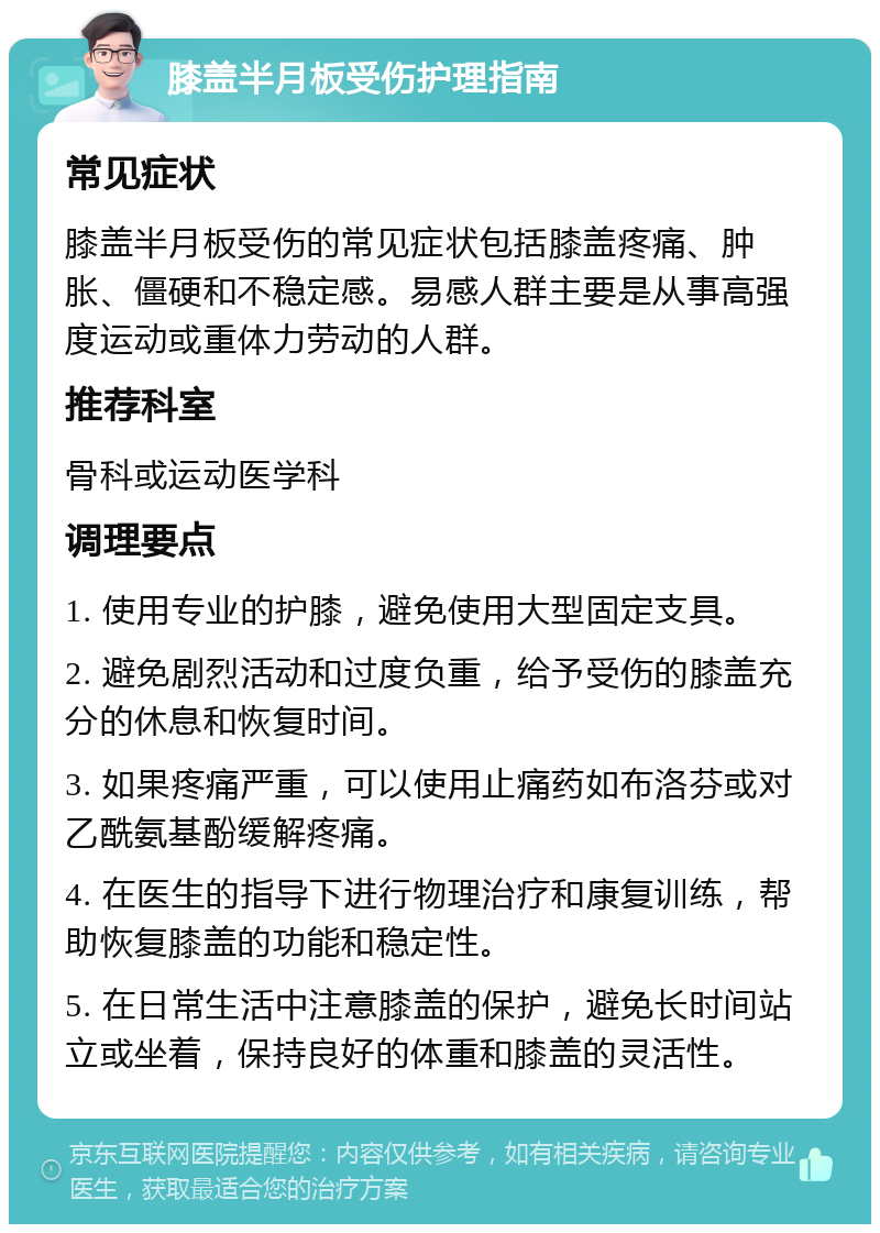 膝盖半月板受伤护理指南 常见症状 膝盖半月板受伤的常见症状包括膝盖疼痛、肿胀、僵硬和不稳定感。易感人群主要是从事高强度运动或重体力劳动的人群。 推荐科室 骨科或运动医学科 调理要点 1. 使用专业的护膝，避免使用大型固定支具。 2. 避免剧烈活动和过度负重，给予受伤的膝盖充分的休息和恢复时间。 3. 如果疼痛严重，可以使用止痛药如布洛芬或对乙酰氨基酚缓解疼痛。 4. 在医生的指导下进行物理治疗和康复训练，帮助恢复膝盖的功能和稳定性。 5. 在日常生活中注意膝盖的保护，避免长时间站立或坐着，保持良好的体重和膝盖的灵活性。