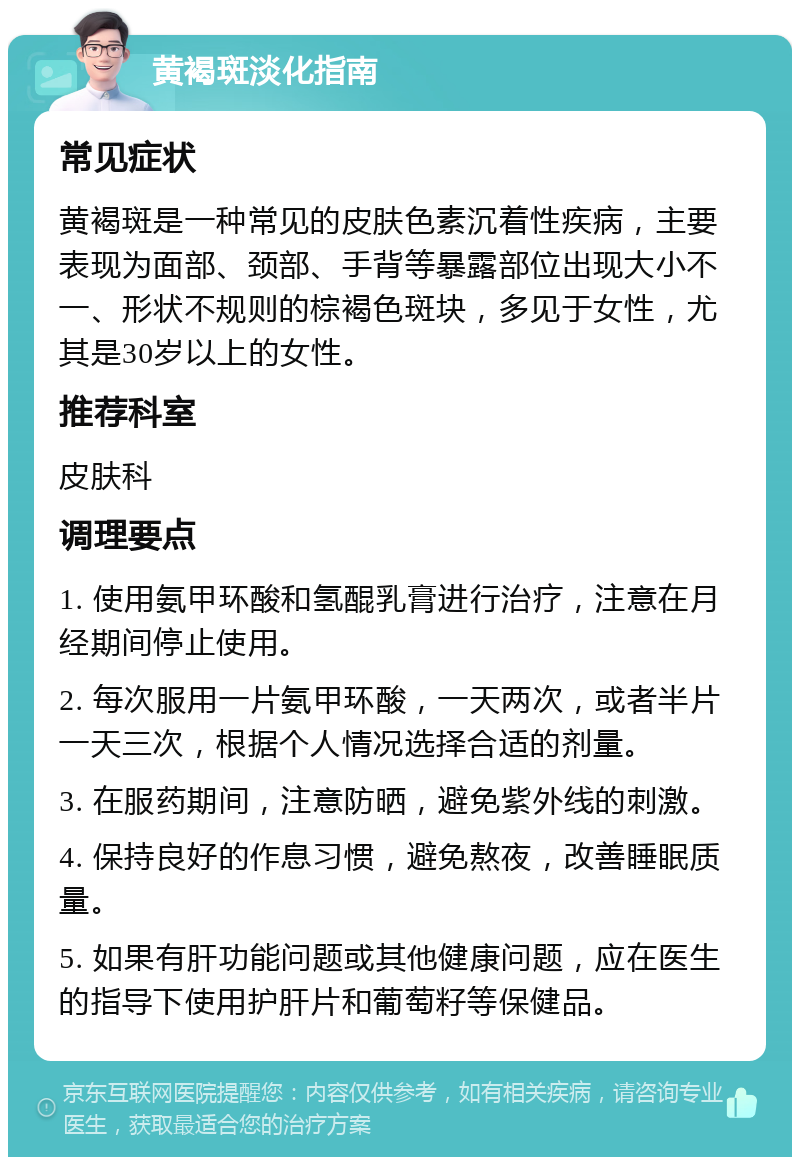 黄褐斑淡化指南 常见症状 黄褐斑是一种常见的皮肤色素沉着性疾病，主要表现为面部、颈部、手背等暴露部位出现大小不一、形状不规则的棕褐色斑块，多见于女性，尤其是30岁以上的女性。 推荐科室 皮肤科 调理要点 1. 使用氨甲环酸和氢醌乳膏进行治疗，注意在月经期间停止使用。 2. 每次服用一片氨甲环酸，一天两次，或者半片一天三次，根据个人情况选择合适的剂量。 3. 在服药期间，注意防晒，避免紫外线的刺激。 4. 保持良好的作息习惯，避免熬夜，改善睡眠质量。 5. 如果有肝功能问题或其他健康问题，应在医生的指导下使用护肝片和葡萄籽等保健品。