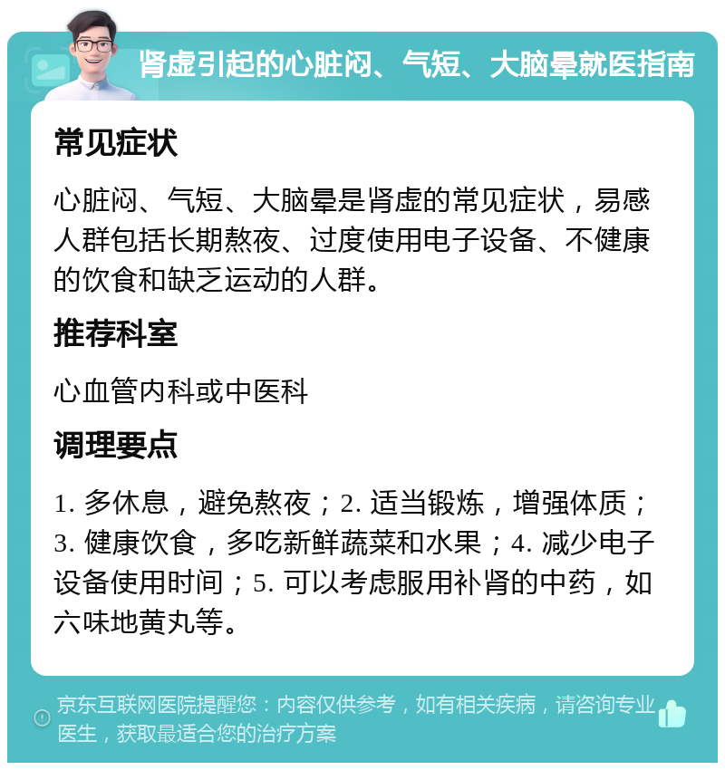 肾虚引起的心脏闷、气短、大脑晕就医指南 常见症状 心脏闷、气短、大脑晕是肾虚的常见症状，易感人群包括长期熬夜、过度使用电子设备、不健康的饮食和缺乏运动的人群。 推荐科室 心血管内科或中医科 调理要点 1. 多休息，避免熬夜；2. 适当锻炼，增强体质；3. 健康饮食，多吃新鲜蔬菜和水果；4. 减少电子设备使用时间；5. 可以考虑服用补肾的中药，如六味地黄丸等。