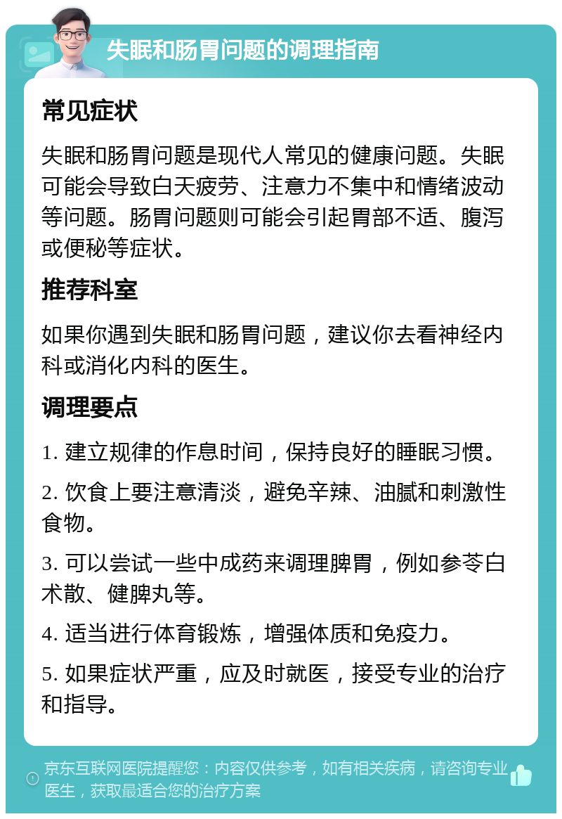 失眠和肠胃问题的调理指南 常见症状 失眠和肠胃问题是现代人常见的健康问题。失眠可能会导致白天疲劳、注意力不集中和情绪波动等问题。肠胃问题则可能会引起胃部不适、腹泻或便秘等症状。 推荐科室 如果你遇到失眠和肠胃问题，建议你去看神经内科或消化内科的医生。 调理要点 1. 建立规律的作息时间，保持良好的睡眠习惯。 2. 饮食上要注意清淡，避免辛辣、油腻和刺激性食物。 3. 可以尝试一些中成药来调理脾胃，例如参苓白术散、健脾丸等。 4. 适当进行体育锻炼，增强体质和免疫力。 5. 如果症状严重，应及时就医，接受专业的治疗和指导。