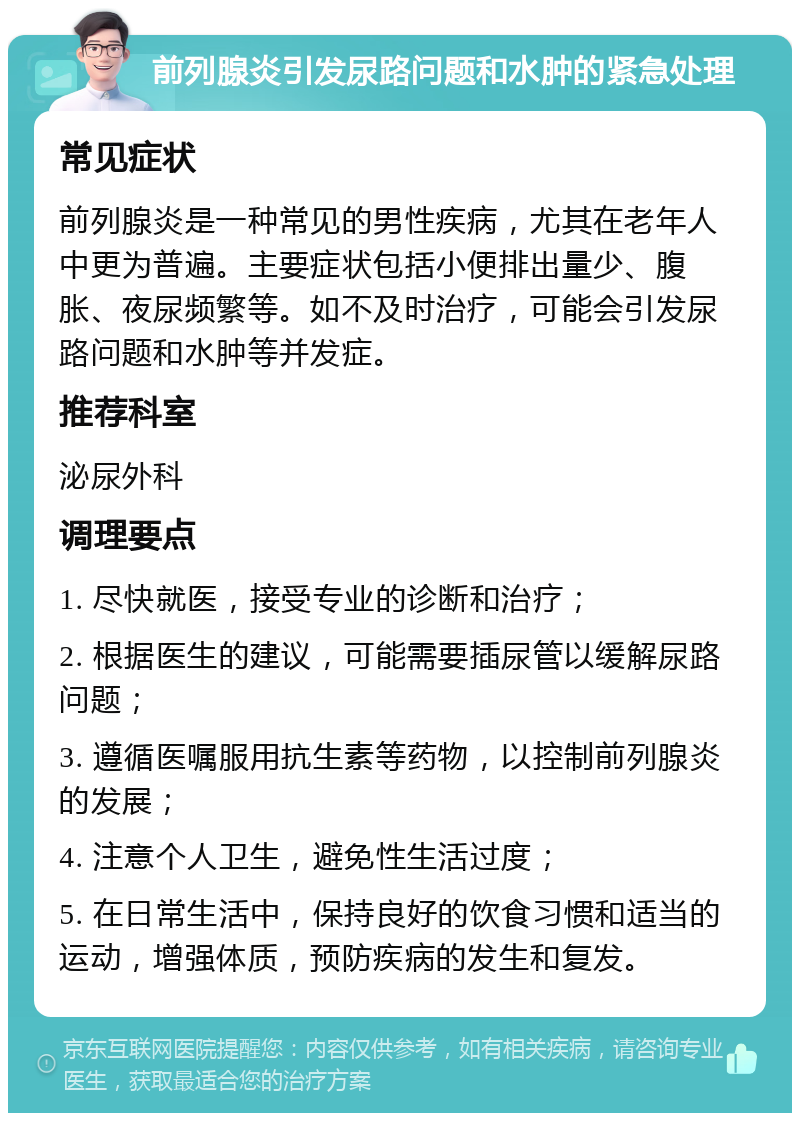 前列腺炎引发尿路问题和水肿的紧急处理 常见症状 前列腺炎是一种常见的男性疾病，尤其在老年人中更为普遍。主要症状包括小便排出量少、腹胀、夜尿频繁等。如不及时治疗，可能会引发尿路问题和水肿等并发症。 推荐科室 泌尿外科 调理要点 1. 尽快就医，接受专业的诊断和治疗； 2. 根据医生的建议，可能需要插尿管以缓解尿路问题； 3. 遵循医嘱服用抗生素等药物，以控制前列腺炎的发展； 4. 注意个人卫生，避免性生活过度； 5. 在日常生活中，保持良好的饮食习惯和适当的运动，增强体质，预防疾病的发生和复发。