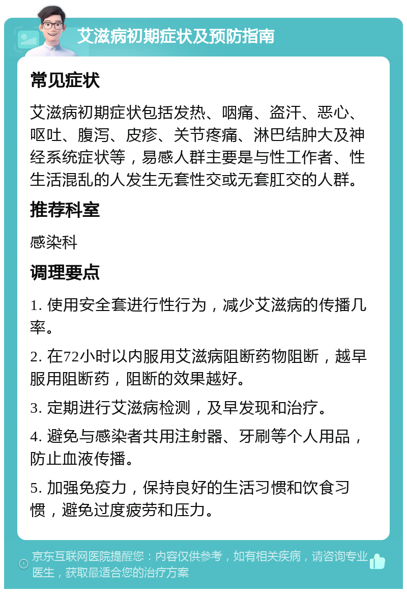 艾滋病初期症状及预防指南 常见症状 艾滋病初期症状包括发热、咽痛、盗汗、恶心、呕吐、腹泻、皮疹、关节疼痛、淋巴结肿大及神经系统症状等，易感人群主要是与性工作者、性生活混乱的人发生无套性交或无套肛交的人群。 推荐科室 感染科 调理要点 1. 使用安全套进行性行为，减少艾滋病的传播几率。 2. 在72小时以内服用艾滋病阻断药物阻断，越早服用阻断药，阻断的效果越好。 3. 定期进行艾滋病检测，及早发现和治疗。 4. 避免与感染者共用注射器、牙刷等个人用品，防止血液传播。 5. 加强免疫力，保持良好的生活习惯和饮食习惯，避免过度疲劳和压力。