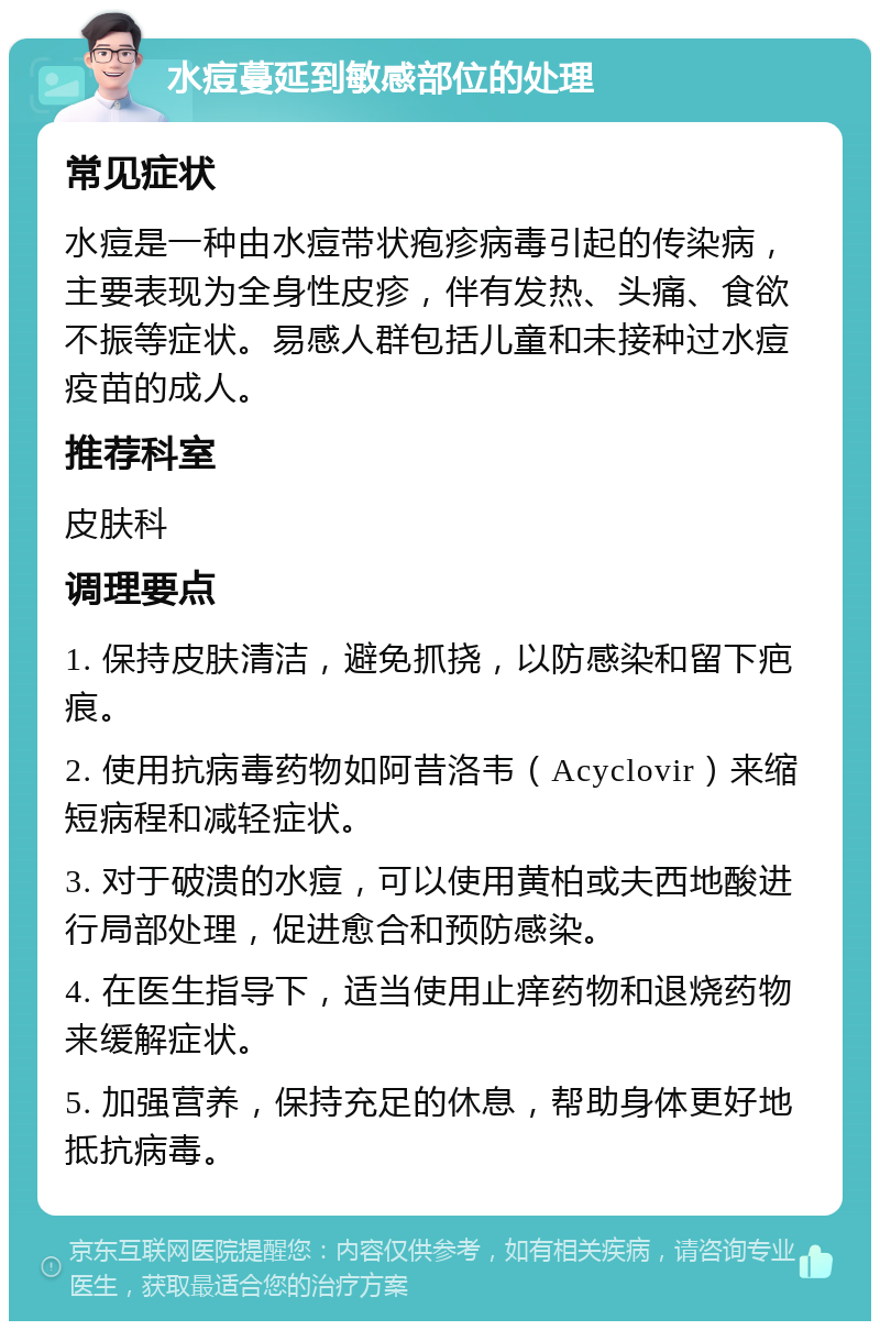 水痘蔓延到敏感部位的处理 常见症状 水痘是一种由水痘带状疱疹病毒引起的传染病，主要表现为全身性皮疹，伴有发热、头痛、食欲不振等症状。易感人群包括儿童和未接种过水痘疫苗的成人。 推荐科室 皮肤科 调理要点 1. 保持皮肤清洁，避免抓挠，以防感染和留下疤痕。 2. 使用抗病毒药物如阿昔洛韦（Acyclovir）来缩短病程和减轻症状。 3. 对于破溃的水痘，可以使用黄柏或夫西地酸进行局部处理，促进愈合和预防感染。 4. 在医生指导下，适当使用止痒药物和退烧药物来缓解症状。 5. 加强营养，保持充足的休息，帮助身体更好地抵抗病毒。