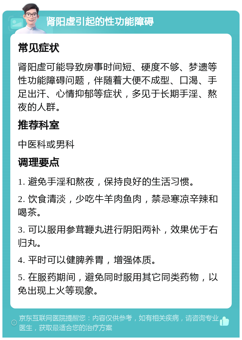 肾阳虚引起的性功能障碍 常见症状 肾阳虚可能导致房事时间短、硬度不够、梦遗等性功能障碍问题，伴随着大便不成型、口渴、手足出汗、心情抑郁等症状，多见于长期手淫、熬夜的人群。 推荐科室 中医科或男科 调理要点 1. 避免手淫和熬夜，保持良好的生活习惯。 2. 饮食清淡，少吃牛羊肉鱼肉，禁忌寒凉辛辣和喝茶。 3. 可以服用参茸鞭丸进行阴阳两补，效果优于右归丸。 4. 平时可以健脾养胃，增强体质。 5. 在服药期间，避免同时服用其它同类药物，以免出现上火等现象。