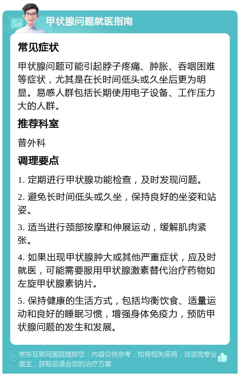 甲状腺问题就医指南 常见症状 甲状腺问题可能引起脖子疼痛、肿胀、吞咽困难等症状，尤其是在长时间低头或久坐后更为明显。易感人群包括长期使用电子设备、工作压力大的人群。 推荐科室 普外科 调理要点 1. 定期进行甲状腺功能检查，及时发现问题。 2. 避免长时间低头或久坐，保持良好的坐姿和站姿。 3. 适当进行颈部按摩和伸展运动，缓解肌肉紧张。 4. 如果出现甲状腺肿大或其他严重症状，应及时就医，可能需要服用甲状腺激素替代治疗药物如左旋甲状腺素钠片。 5. 保持健康的生活方式，包括均衡饮食、适量运动和良好的睡眠习惯，增强身体免疫力，预防甲状腺问题的发生和发展。