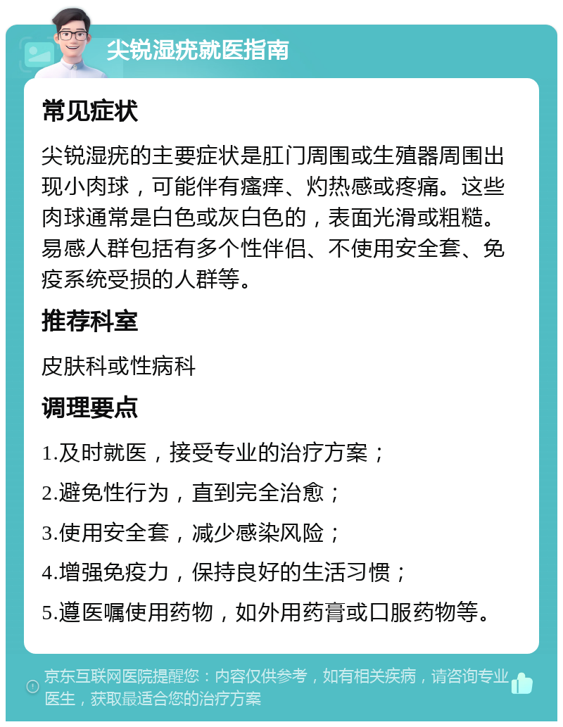 尖锐湿疣就医指南 常见症状 尖锐湿疣的主要症状是肛门周围或生殖器周围出现小肉球，可能伴有瘙痒、灼热感或疼痛。这些肉球通常是白色或灰白色的，表面光滑或粗糙。易感人群包括有多个性伴侣、不使用安全套、免疫系统受损的人群等。 推荐科室 皮肤科或性病科 调理要点 1.及时就医，接受专业的治疗方案； 2.避免性行为，直到完全治愈； 3.使用安全套，减少感染风险； 4.增强免疫力，保持良好的生活习惯； 5.遵医嘱使用药物，如外用药膏或口服药物等。