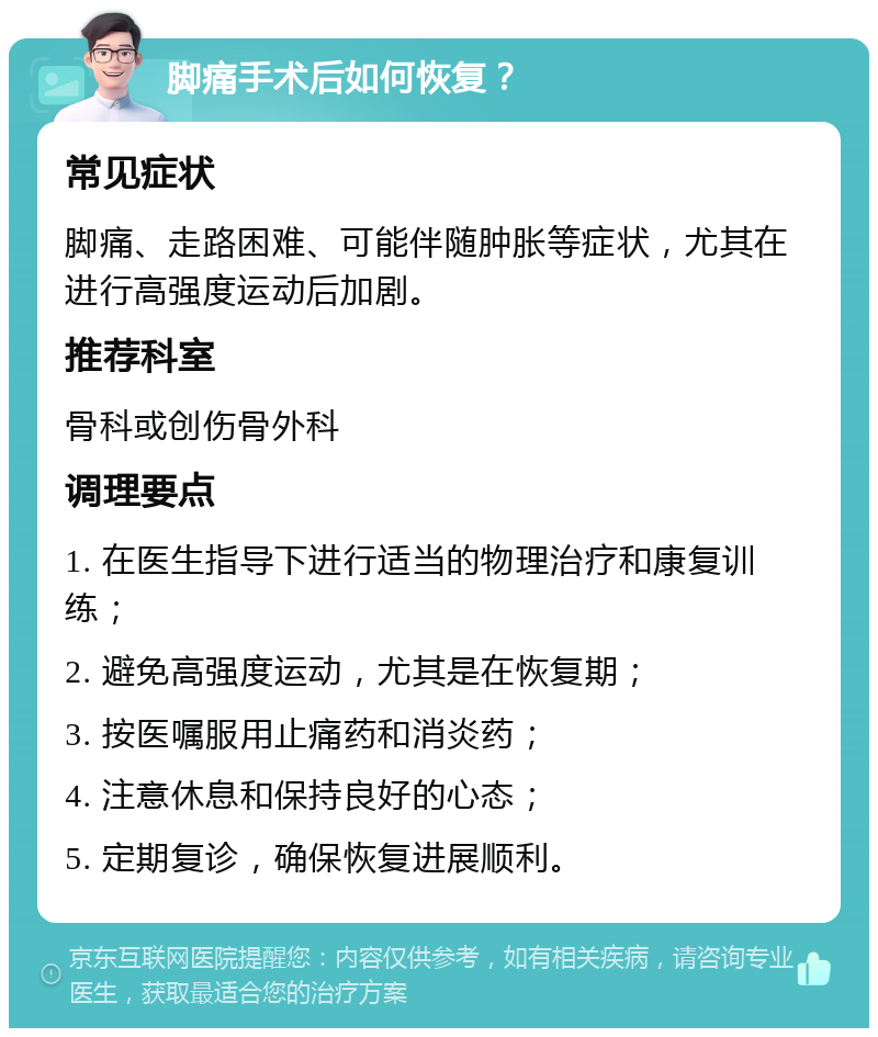 脚痛手术后如何恢复？ 常见症状 脚痛、走路困难、可能伴随肿胀等症状，尤其在进行高强度运动后加剧。 推荐科室 骨科或创伤骨外科 调理要点 1. 在医生指导下进行适当的物理治疗和康复训练； 2. 避免高强度运动，尤其是在恢复期； 3. 按医嘱服用止痛药和消炎药； 4. 注意休息和保持良好的心态； 5. 定期复诊，确保恢复进展顺利。