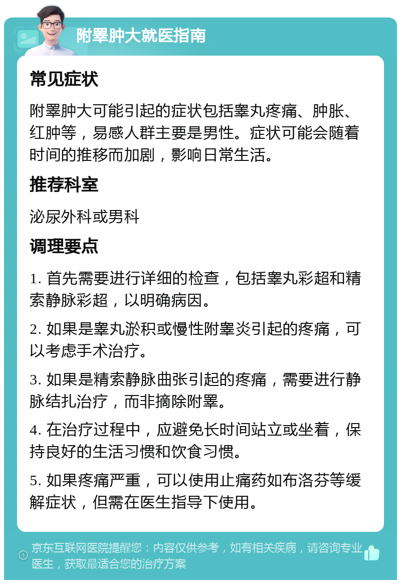 附睪肿大就医指南 常见症状 附睪肿大可能引起的症状包括睾丸疼痛、肿胀、红肿等，易感人群主要是男性。症状可能会随着时间的推移而加剧，影响日常生活。 推荐科室 泌尿外科或男科 调理要点 1. 首先需要进行详细的检查，包括睾丸彩超和精索静脉彩超，以明确病因。 2. 如果是睾丸淤积或慢性附睾炎引起的疼痛，可以考虑手术治疗。 3. 如果是精索静脉曲张引起的疼痛，需要进行静脉结扎治疗，而非摘除附睪。 4. 在治疗过程中，应避免长时间站立或坐着，保持良好的生活习惯和饮食习惯。 5. 如果疼痛严重，可以使用止痛药如布洛芬等缓解症状，但需在医生指导下使用。