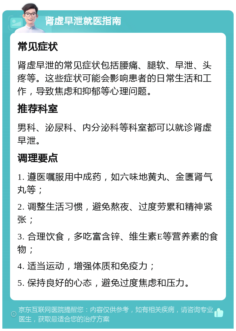 肾虚早泄就医指南 常见症状 肾虚早泄的常见症状包括腰痛、腿软、早泄、头疼等。这些症状可能会影响患者的日常生活和工作，导致焦虑和抑郁等心理问题。 推荐科室 男科、泌尿科、内分泌科等科室都可以就诊肾虚早泄。 调理要点 1. 遵医嘱服用中成药，如六味地黄丸、金匮肾气丸等； 2. 调整生活习惯，避免熬夜、过度劳累和精神紧张； 3. 合理饮食，多吃富含锌、维生素E等营养素的食物； 4. 适当运动，增强体质和免疫力； 5. 保持良好的心态，避免过度焦虑和压力。