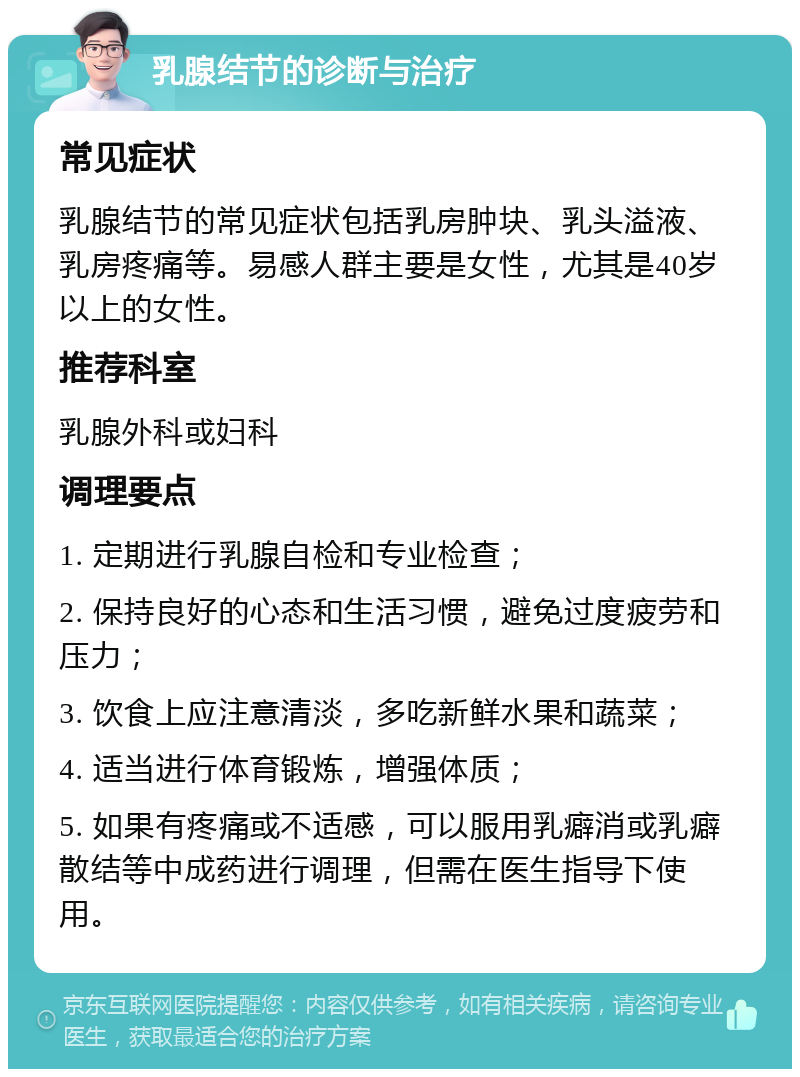 乳腺结节的诊断与治疗 常见症状 乳腺结节的常见症状包括乳房肿块、乳头溢液、乳房疼痛等。易感人群主要是女性，尤其是40岁以上的女性。 推荐科室 乳腺外科或妇科 调理要点 1. 定期进行乳腺自检和专业检查； 2. 保持良好的心态和生活习惯，避免过度疲劳和压力； 3. 饮食上应注意清淡，多吃新鲜水果和蔬菜； 4. 适当进行体育锻炼，增强体质； 5. 如果有疼痛或不适感，可以服用乳癖消或乳癖散结等中成药进行调理，但需在医生指导下使用。