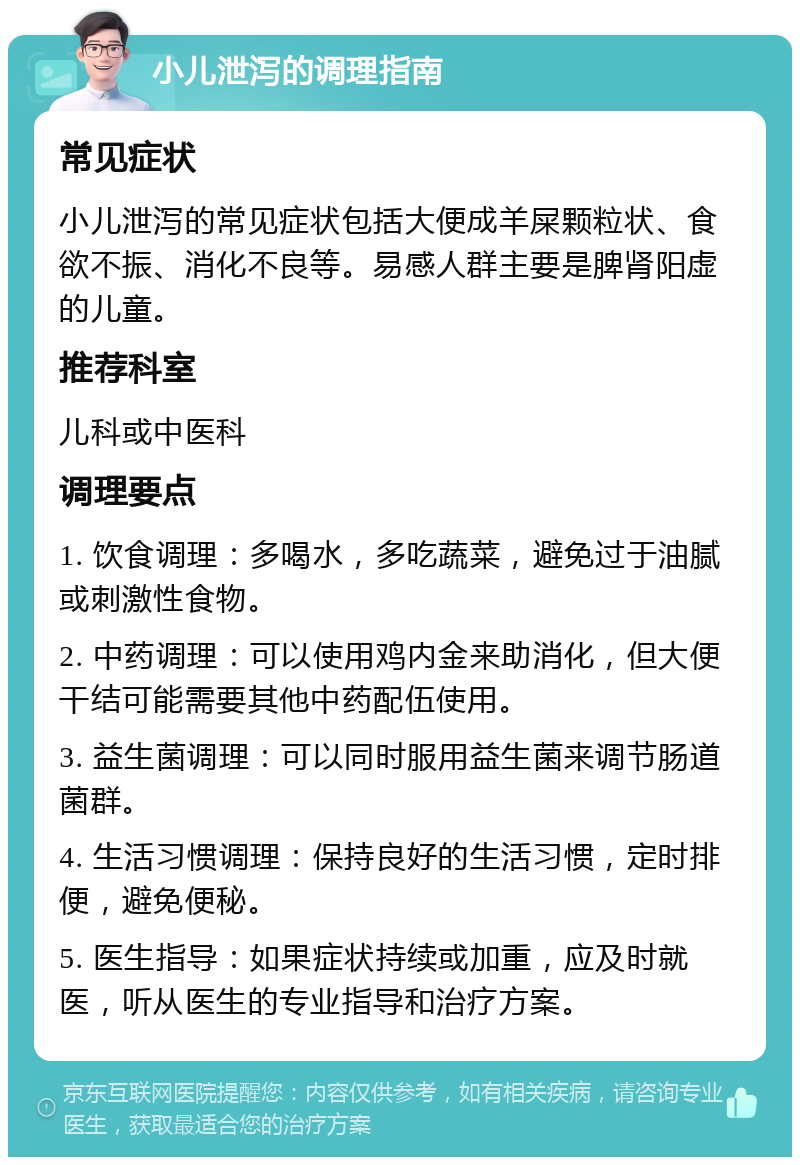 小儿泄泻的调理指南 常见症状 小儿泄泻的常见症状包括大便成羊屎颗粒状、食欲不振、消化不良等。易感人群主要是脾肾阳虚的儿童。 推荐科室 儿科或中医科 调理要点 1. 饮食调理：多喝水，多吃蔬菜，避免过于油腻或刺激性食物。 2. 中药调理：可以使用鸡内金来助消化，但大便干结可能需要其他中药配伍使用。 3. 益生菌调理：可以同时服用益生菌来调节肠道菌群。 4. 生活习惯调理：保持良好的生活习惯，定时排便，避免便秘。 5. 医生指导：如果症状持续或加重，应及时就医，听从医生的专业指导和治疗方案。