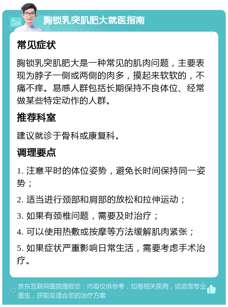 胸锁乳突肌肥大就医指南 常见症状 胸锁乳突肌肥大是一种常见的肌肉问题，主要表现为脖子一侧或两侧的肉多，摸起来软软的，不痛不痒。易感人群包括长期保持不良体位、经常做某些特定动作的人群。 推荐科室 建议就诊于骨科或康复科。 调理要点 1. 注意平时的体位姿势，避免长时间保持同一姿势； 2. 适当进行颈部和肩部的放松和拉伸运动； 3. 如果有颈椎问题，需要及时治疗； 4. 可以使用热敷或按摩等方法缓解肌肉紧张； 5. 如果症状严重影响日常生活，需要考虑手术治疗。