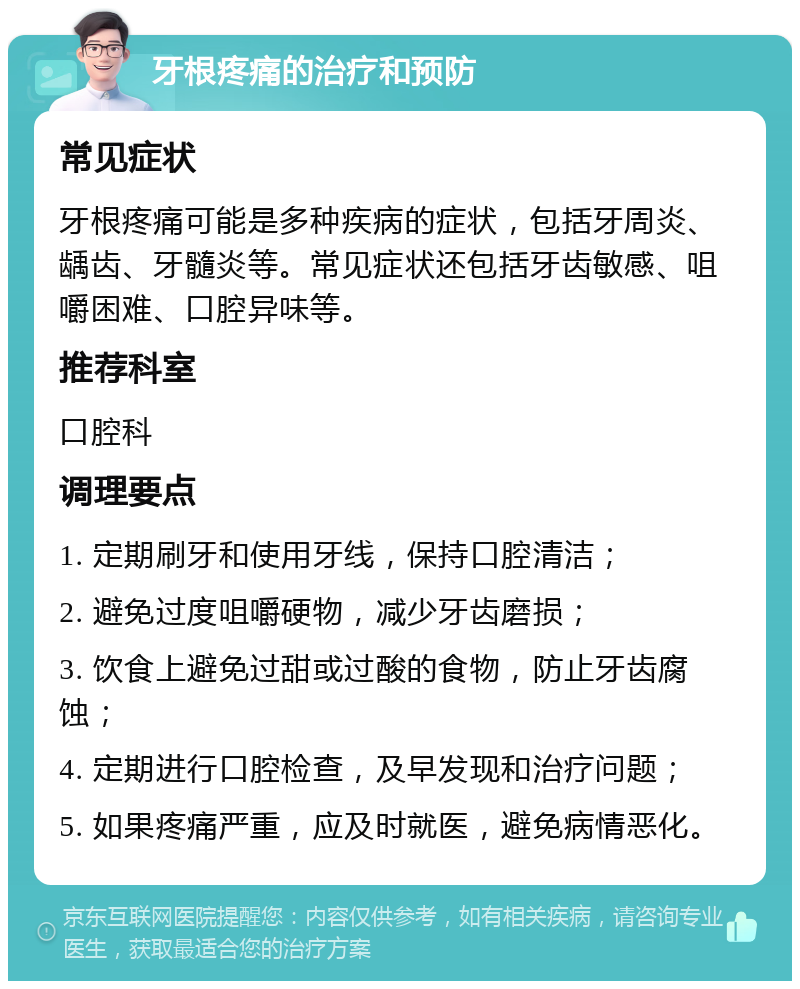 牙根疼痛的治疗和预防 常见症状 牙根疼痛可能是多种疾病的症状，包括牙周炎、龋齿、牙髓炎等。常见症状还包括牙齿敏感、咀嚼困难、口腔异味等。 推荐科室 口腔科 调理要点 1. 定期刷牙和使用牙线，保持口腔清洁； 2. 避免过度咀嚼硬物，减少牙齿磨损； 3. 饮食上避免过甜或过酸的食物，防止牙齿腐蚀； 4. 定期进行口腔检查，及早发现和治疗问题； 5. 如果疼痛严重，应及时就医，避免病情恶化。