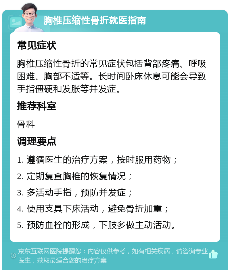 胸椎压缩性骨折就医指南 常见症状 胸椎压缩性骨折的常见症状包括背部疼痛、呼吸困难、胸部不适等。长时间卧床休息可能会导致手指僵硬和发胀等并发症。 推荐科室 骨科 调理要点 1. 遵循医生的治疗方案，按时服用药物； 2. 定期复查胸椎的恢复情况； 3. 多活动手指，预防并发症； 4. 使用支具下床活动，避免骨折加重； 5. 预防血栓的形成，下肢多做主动活动。