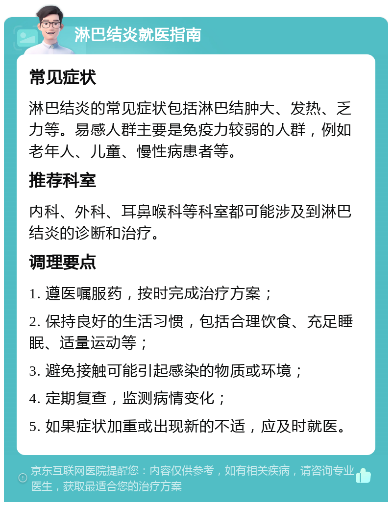 淋巴结炎就医指南 常见症状 淋巴结炎的常见症状包括淋巴结肿大、发热、乏力等。易感人群主要是免疫力较弱的人群，例如老年人、儿童、慢性病患者等。 推荐科室 内科、外科、耳鼻喉科等科室都可能涉及到淋巴结炎的诊断和治疗。 调理要点 1. 遵医嘱服药，按时完成治疗方案； 2. 保持良好的生活习惯，包括合理饮食、充足睡眠、适量运动等； 3. 避免接触可能引起感染的物质或环境； 4. 定期复查，监测病情变化； 5. 如果症状加重或出现新的不适，应及时就医。