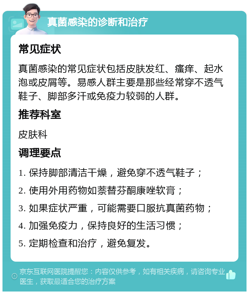 真菌感染的诊断和治疗 常见症状 真菌感染的常见症状包括皮肤发红、瘙痒、起水泡或皮屑等。易感人群主要是那些经常穿不透气鞋子、脚部多汗或免疫力较弱的人群。 推荐科室 皮肤科 调理要点 1. 保持脚部清洁干燥，避免穿不透气鞋子； 2. 使用外用药物如萘替芬酮康唑软膏； 3. 如果症状严重，可能需要口服抗真菌药物； 4. 加强免疫力，保持良好的生活习惯； 5. 定期检查和治疗，避免复发。