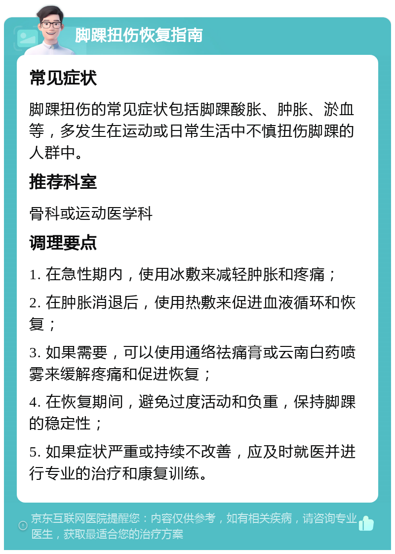 脚踝扭伤恢复指南 常见症状 脚踝扭伤的常见症状包括脚踝酸胀、肿胀、淤血等，多发生在运动或日常生活中不慎扭伤脚踝的人群中。 推荐科室 骨科或运动医学科 调理要点 1. 在急性期内，使用冰敷来减轻肿胀和疼痛； 2. 在肿胀消退后，使用热敷来促进血液循环和恢复； 3. 如果需要，可以使用通络祛痛膏或云南白药喷雾来缓解疼痛和促进恢复； 4. 在恢复期间，避免过度活动和负重，保持脚踝的稳定性； 5. 如果症状严重或持续不改善，应及时就医并进行专业的治疗和康复训练。