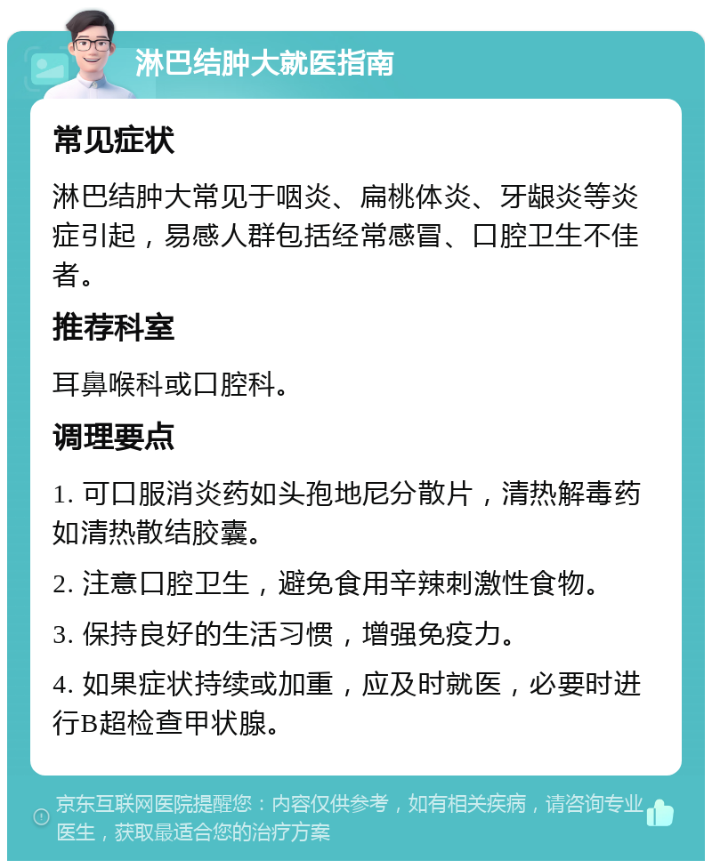 淋巴结肿大就医指南 常见症状 淋巴结肿大常见于咽炎、扁桃体炎、牙龈炎等炎症引起，易感人群包括经常感冒、口腔卫生不佳者。 推荐科室 耳鼻喉科或口腔科。 调理要点 1. 可口服消炎药如头孢地尼分散片，清热解毒药如清热散结胶囊。 2. 注意口腔卫生，避免食用辛辣刺激性食物。 3. 保持良好的生活习惯，增强免疫力。 4. 如果症状持续或加重，应及时就医，必要时进行B超检查甲状腺。