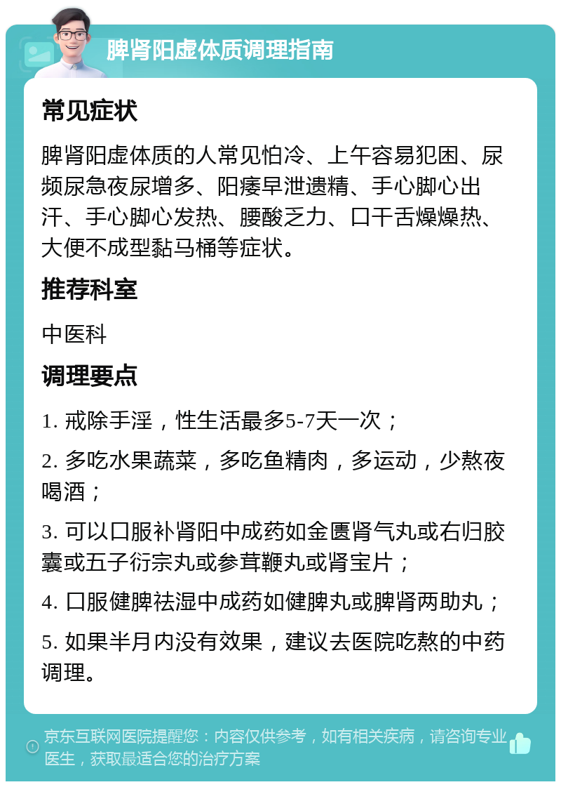 脾肾阳虚体质调理指南 常见症状 脾肾阳虚体质的人常见怕冷、上午容易犯困、尿频尿急夜尿增多、阳痿早泄遗精、手心脚心出汗、手心脚心发热、腰酸乏力、口干舌燥燥热、大便不成型黏马桶等症状。 推荐科室 中医科 调理要点 1. 戒除手淫，性生活最多5-7天一次； 2. 多吃水果蔬菜，多吃鱼精肉，多运动，少熬夜喝酒； 3. 可以口服补肾阳中成药如金匮肾气丸或右归胶囊或五子衍宗丸或参茸鞭丸或肾宝片； 4. 口服健脾祛湿中成药如健脾丸或脾肾两助丸； 5. 如果半月内没有效果，建议去医院吃熬的中药调理。