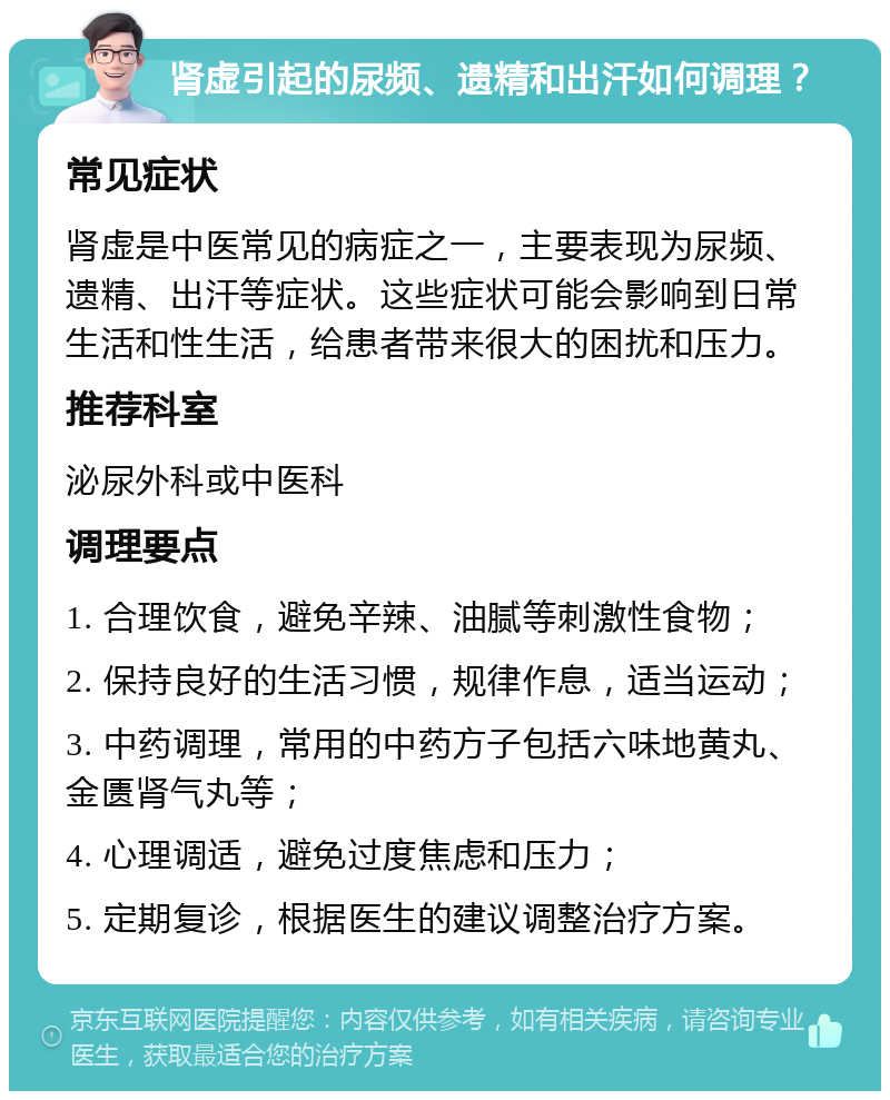 肾虚引起的尿频、遗精和出汗如何调理？ 常见症状 肾虚是中医常见的病症之一，主要表现为尿频、遗精、出汗等症状。这些症状可能会影响到日常生活和性生活，给患者带来很大的困扰和压力。 推荐科室 泌尿外科或中医科 调理要点 1. 合理饮食，避免辛辣、油腻等刺激性食物； 2. 保持良好的生活习惯，规律作息，适当运动； 3. 中药调理，常用的中药方子包括六味地黄丸、金匮肾气丸等； 4. 心理调适，避免过度焦虑和压力； 5. 定期复诊，根据医生的建议调整治疗方案。